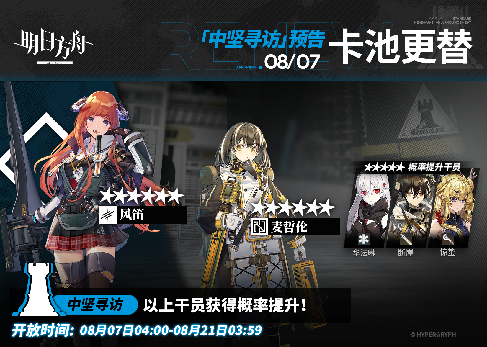 【中坚寻访】
起止时间：8月7日04:00 ~ 8月21日03:59
寻访说明：该寻访中以下干员获得概率提升；
★★★★★★：风笛 / 麦哲伦（占6★出率的50%）
★★★★★：华法琳 / 断崖 / 惊蛰（占5★出率的50%）
*本次寻访期间，以下干员可于凭证交易所内使用高级凭证或通用凭证兑换：风笛、华法琳
更多后续活动内容及最新消息请关注《明日方舟》游戏内公告、官网及官方自媒体账号，感谢大家的支