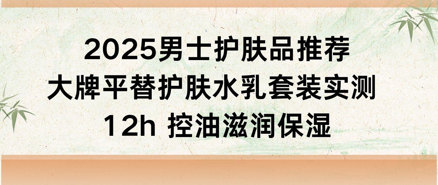 男士护肤品推荐：大牌平替护肤水乳套装实测 12h 控油滋润保湿