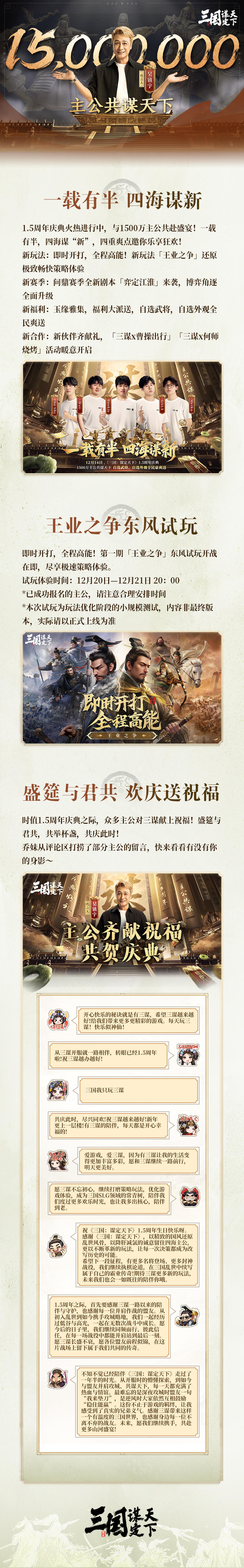 #三国谋定天下 #一载有半四海谋新 #三谋王业之争即时开打 
一载有半，四海谋新，《三国：谋定天下》1.5周年庆典火热进行中！欢迎主公们前往游戏中体验！
时值庆典之际，我们还收到了很多主公的美好祝福！
感谢各位主公的暖心祝福！字字句句皆是鼓励，我们会带着这份心意稳步前行，打磨出更优质的体验，不负诸位厚爱。