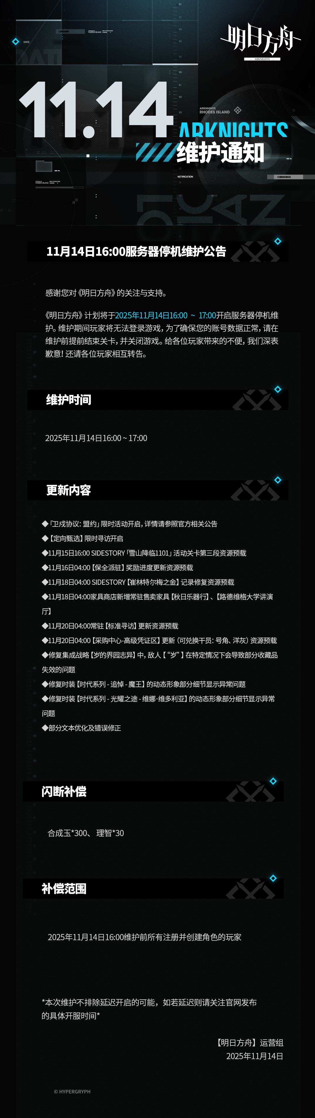 [明日方舟]11月14日16:00服务器停机维护公告
感谢您对《明日方舟》的关注与支持，《明日方舟》计划将于2025年11月14日16:00 ~ 17:00开启服务器停机维护。维护期间玩家将无法登录游戏，为了确保您的账号数据正常，请在维护前提前结束关卡，并关闭游戏。给各位玩家带来的不便，我们深表歉意！还请各位玩家相互转告。
维护时间：
2025年11月14日16:00 ~ 17:00
更新内容：
◆