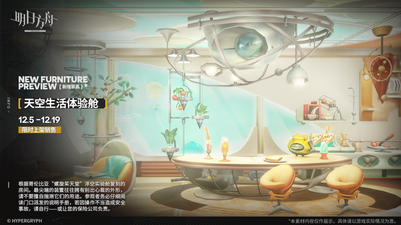 【新增家具】
//天空生活体验舱
根据哥伦比亚“螺旋桨天堂”浮空实验舱复刻的房间。最尖端的装置往往拥有别出心裁的外形，请不要擅自揣测它们的用途。参观者务必仔细阅读门口派发的说明手册，若因操作不当造成安全事故，请自行——或让您的保险公司负责。
_________________
新增【天空生活体验舱】主题家具，限时上架
家具商店贩售时间：12月5日12:00 - 12月19日03:59