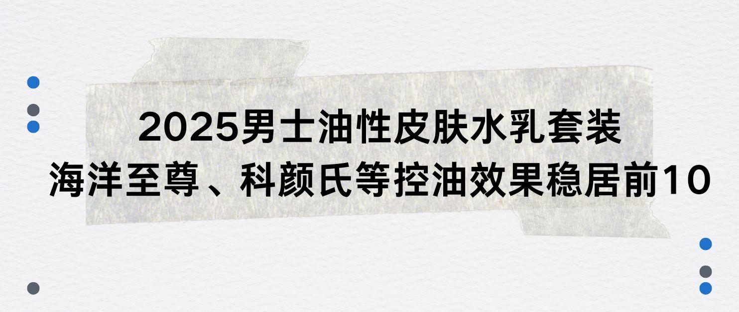 2025男士油性皮肤水乳套装：海洋至尊、科颜氏等控油效果稳居前10