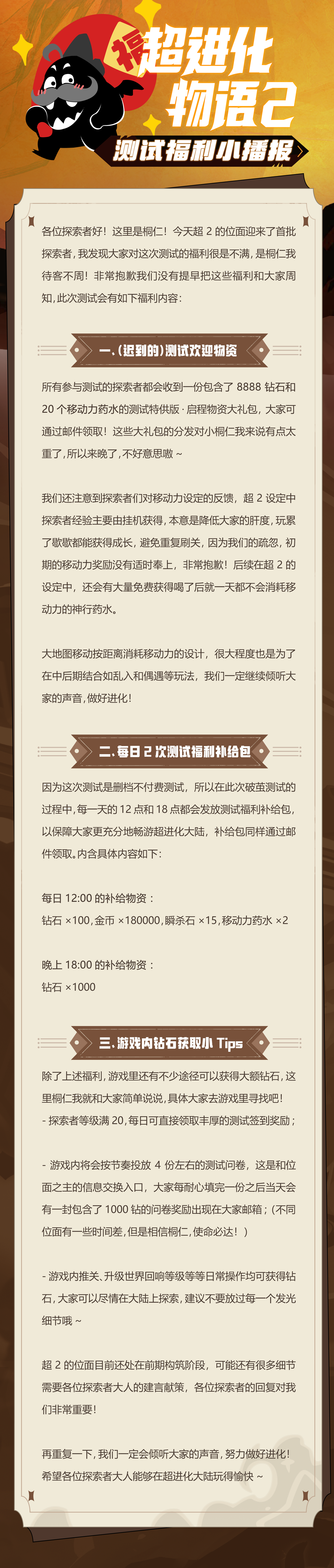 ※「破茧测试」测试福利小播报 ※
超进化大陆迎来了首批探索者，本来已经蓄势待发做好战斗的我，听说大家对测试福利不太满意？！
少啥也绝对不能少福利，是我桐仁待客不周了இдஇ ！！这就立马为大家奉上福利领取指南，期望大人能够在超进化大陆玩的愉快~👇
p.s. 各位探索者的回复和评价对我们非常重要，还请大家手下留情_(´ཀ`」 ∠)_，我们一定会认真倾听大家的声音，努力做好超2的进化！#超进化物语2