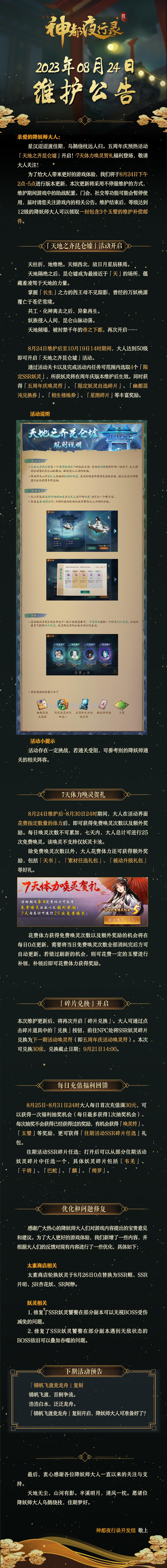 亲爱的降妖师大人：
星汉迢迢渡佳期，乌鹊绕枝远人归。五周年庆预热活动「天地之齐昆仑墟」开启！7天体力唤灵贺礼福利登场！敬请大人关注！
为了给大人带来更好的游戏体验，我们将于8月24日下午2点-5点进行版本更新，本次更新将采用不停服维护的方式，维护期间游戏中的助战配置、门会、社交等功能可能会暂停使用，届时请您关注游戏内的相关公告。维护结束后，等级达到12级的降妖师大人可以领取一封包含3个玉璧的维护补