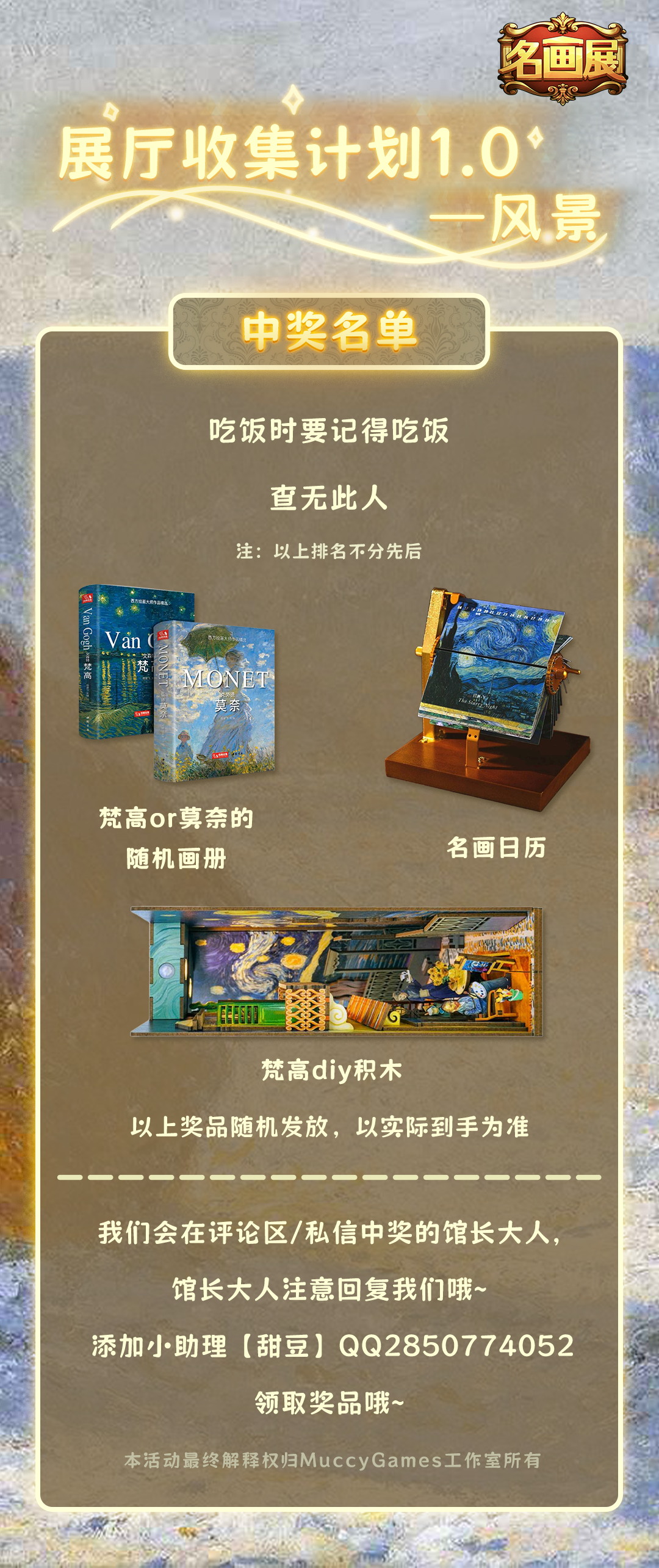 《名画展》活动
展厅收集计划1.0——风景
已开奖
中奖名单详请看图~
恭喜中奖的馆长大人~ 
请获奖的馆长大人及时与我们联系哦~
我们在未来还有更多的游戏/活动陆续放出，大家多多关注我们的官方媒体账号哦！ ​​​