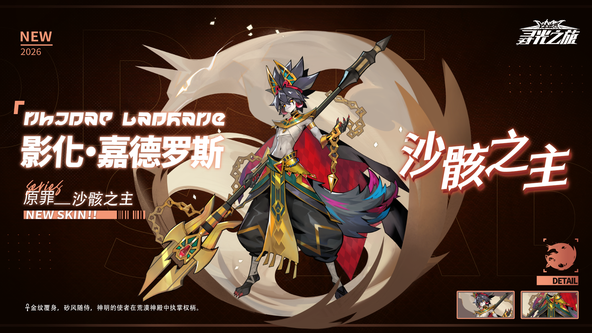 ▷心之回响.特-皮肤展示
影化·嘉德罗斯『沙骸之主』
「金纹覆身，砂风随侍，神明的使者在荒漠神殿中执掌权柄。」
【1/23 5:00 - 1/30 5:00】
※影化·嘉德罗斯『沙骸之主』 可通过【心之回响.特】获取
===========================
※关注球球及时获取更多内容及最新资讯！
#凹凸世界寻光之旅