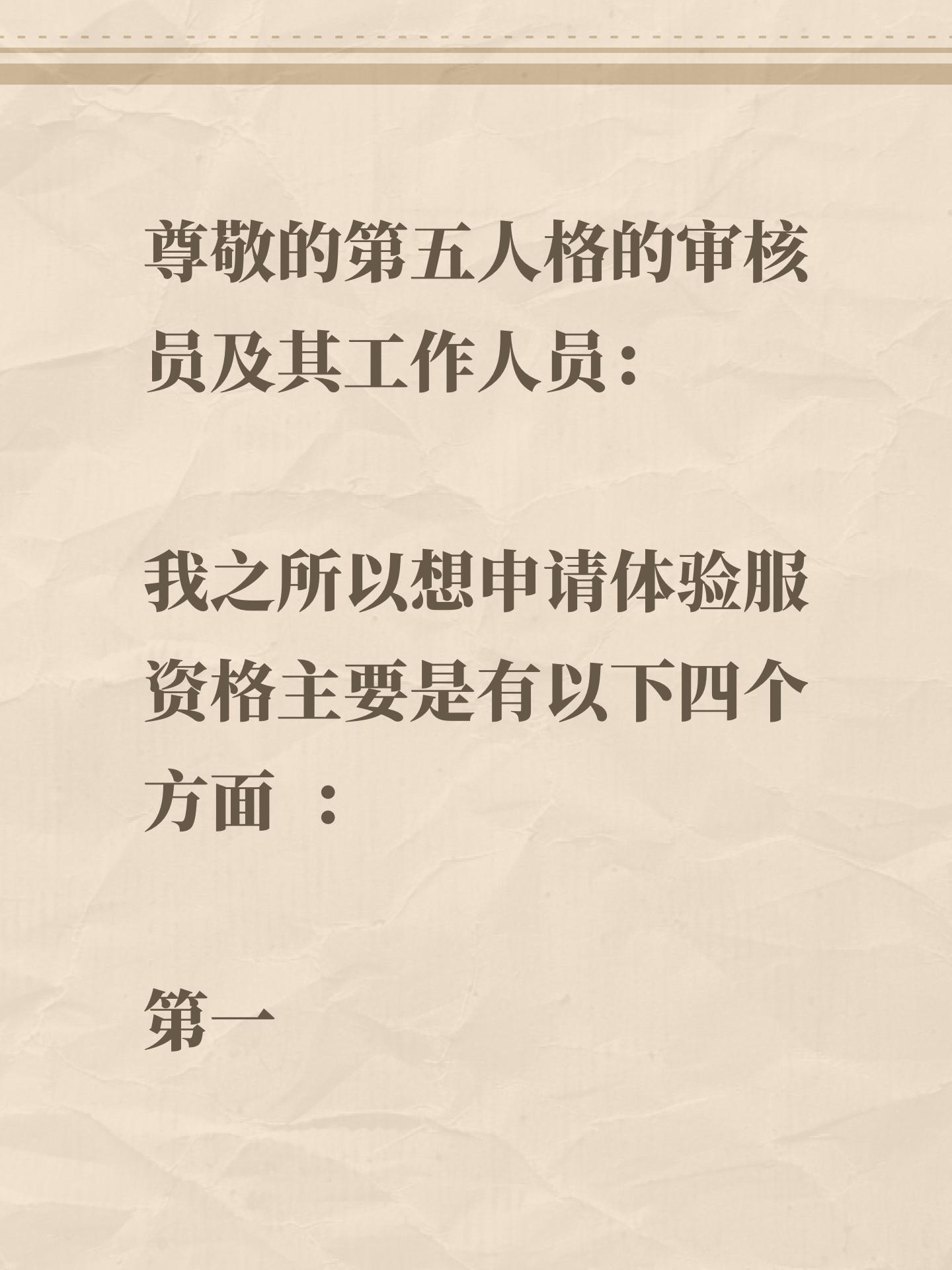 尊敬的第五人格的审核员及其工作人员： 
我之所以想申请体验服资格主要是有以下四个方面 ： 
第一，我想体验新地图新玩法新角色 如果有什么问题一定会第一时间反馈给官方 
第二，我十分热爱第五人格 ，从开服以来到现在，依然热爱 
第三，觉得《第五人格》这款游戏 制作很精美，如果提前体验新改动礼包然后好说下这些感受和不足然后改进让玩家有更好的游戏 
如果有幸能参加第五人格共研服，我将积极表达自己的看法并