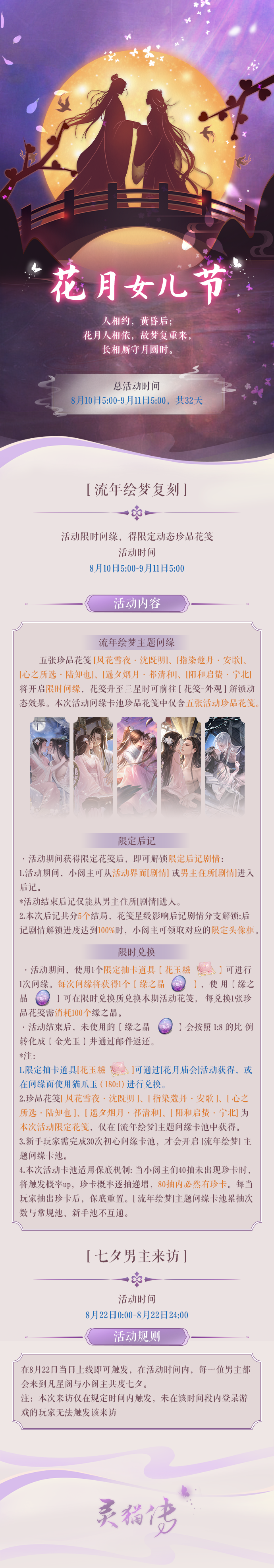 ​【全新版本详细预告】
8月10日全新版本来临！
「花月女儿节」逛花月庙会，猜月下灯谜，长相厮守月圆时！七夕当天，五位男主将陆续来到凡星阁与小阁主共度七夕。
「花月庙会」限时活动开启，完成活动可获得一线签、限定奇遇奖励等丰富段位晋升奖励，并可前往集市兑换最多130花玉糍奖励。
※温馨提示：本次花灯消耗道具为：1灯芯+3浮光麻。
「流年绘梦」主题复刻，限时问缘卡池开启，五位男主限定动态珍品花笺降临。