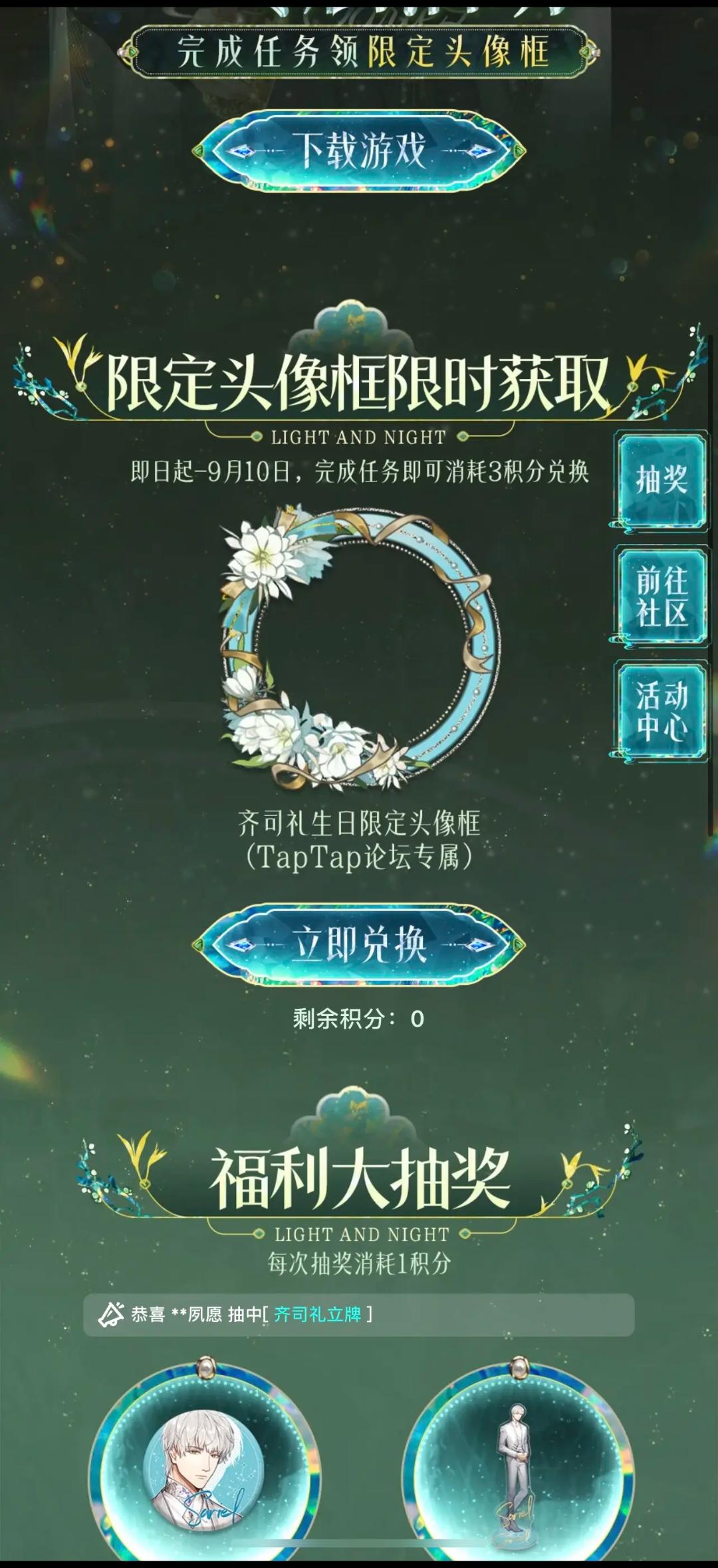 声明：以下所有链接和内容，都来自TAPTAP本站的游戏公司发布，符合《规则百科》，无任何外部链接和内容，请管理员核查。[表情_开心] 
 领取方式：使用手机，点击下方链接。 
 活动时限：2025年8月28日—2025年9月10日 
领取方式：点击下载链接，完成任务获得积分，使用3积分兑换，获得《光与夜之恋》齐司礼限时头像框。有效时长120天。 
同款有效时长可累加，直至永久有效。 
 活动链接：