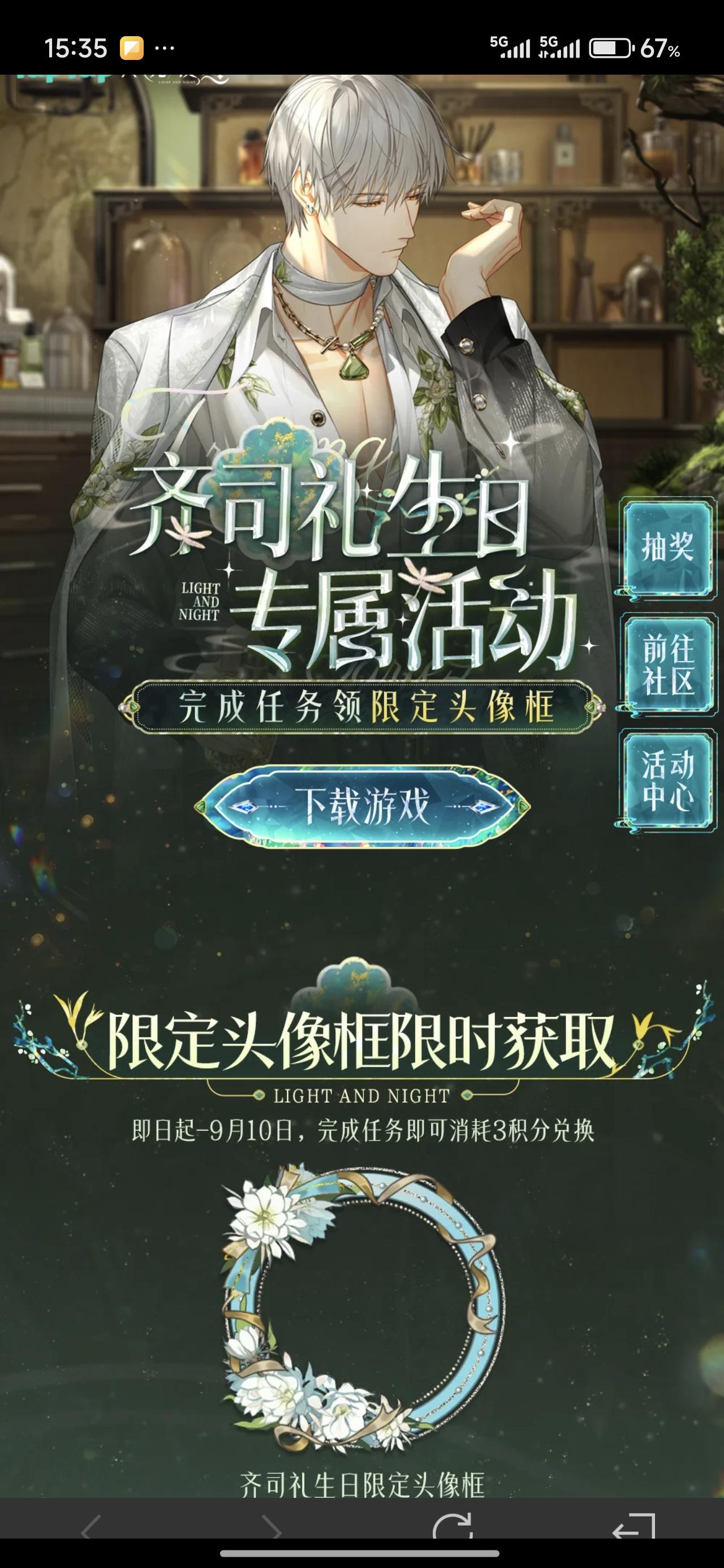 声明：以下所有链接和内容，都来自TAPTAP本站的游戏公司发布，符合《规则百科》，无任何外部链接和内容，请管理员核查。[表情_开心] 
 领取方式：使用手机，点击下方链接。 
 活动时限：2025年8月28日—2025年9月10日 
领取方式：点击下载链接，完成任务获得积分，使用3积分兑换，获得《光与夜之恋》齐司礼限时头像框。有效时长120天。 
同款有效时长可累加，直至永久有效。 
 活动链接：