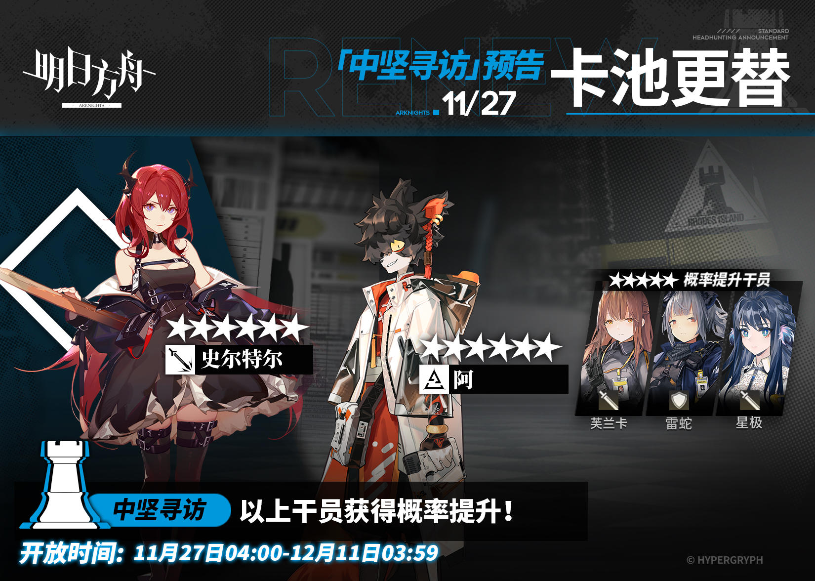 【中坚寻访】
起止时间：11月27日04:00 ~ 12月11日03:59
寻访说明：该寻访中以下干员获得概率提升；
★★★★★★：史尔特尔 / 阿（占6★出率的50%）
★★★★★：芙兰卡 / 雷蛇 / 星极（占5★出率的50%）
*本次寻访期间，以下干员可于凭证交易所内使用高级凭证或通用凭证兑换：史尔特尔、芙兰卡
更多后续活动内容及最新消息请关注《明日方舟》游戏内公告，感谢大家的支持