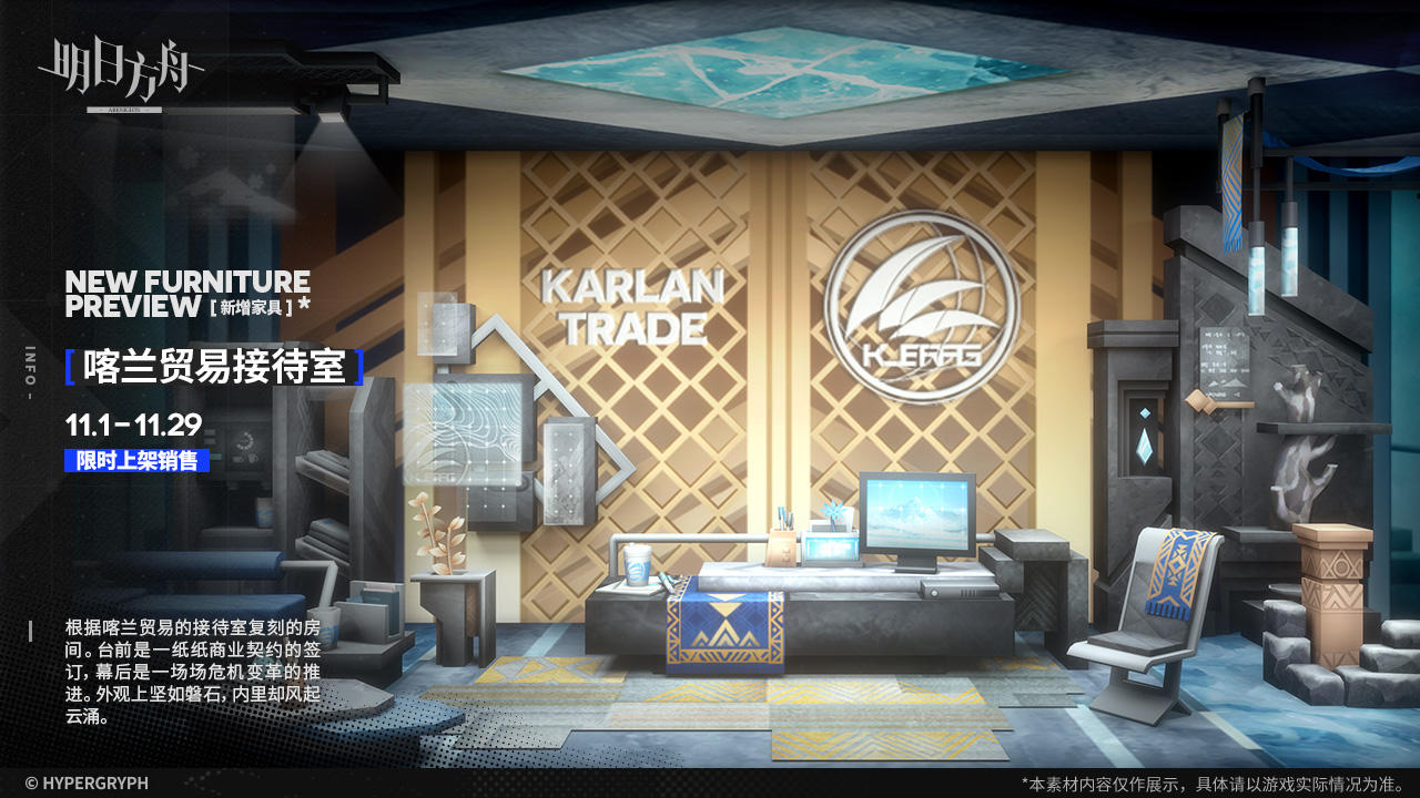 【新增家具】
//喀兰贸易接待室
根据喀兰贸易的接待室复刻的房间。台前是一纸纸商业契约的签订，幕后是一场场危机变革的推进。外观上坚如磐石，内里却风起云涌。
_________________
新增【喀兰贸易接待室】主题家具，限时上架
家具商店贩售时间：11月1日版本更新后 - 11月29日03:59