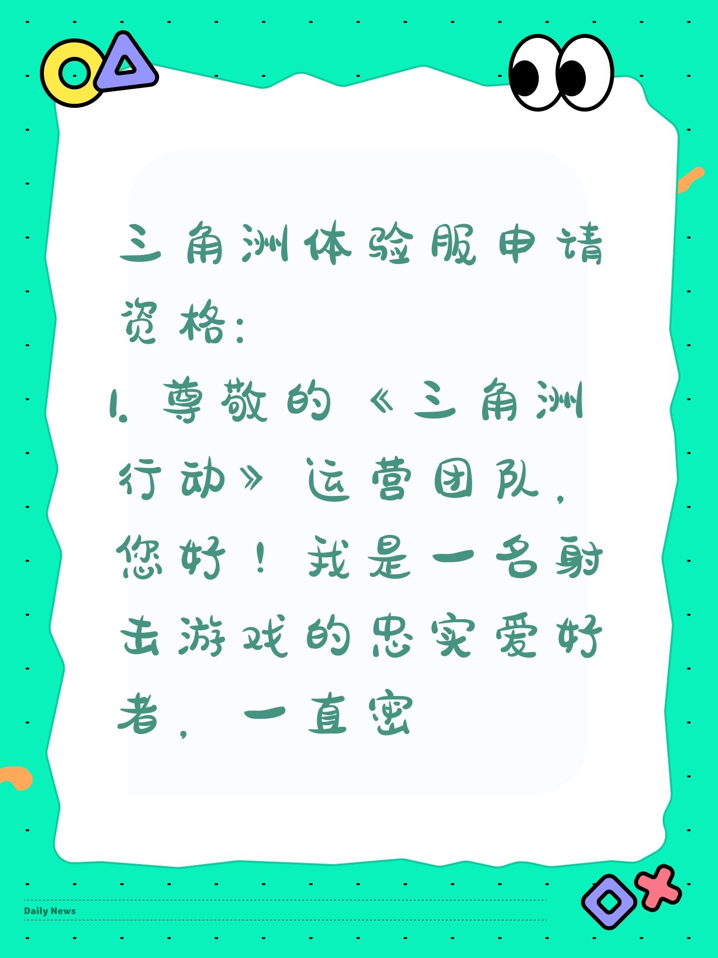 三角洲体验服申请资格:
1. 尊敬的《三角洲行动》运营团队，您好！我是一名射击游戏的忠实爱好者，一直密切关注《三角洲行动》的动态。我对游戏中“真实战场还原”、“战术协作玩法”以及“创新战场机制”非常感兴趣。我有丰富的射击游戏经验，对各种射击游戏的机制有深刻理解。此次申请体验服资格，若有幸获得，我会从武器平衡性、不同网络环境下的流畅度等方面进行详细测试，认真记录问题并及时反馈。我承诺严格遵守测试规则