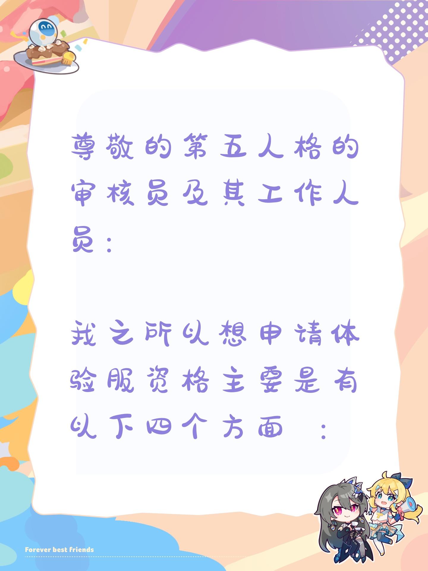 尊敬的第五人格的审核员及其工作人员： 
我之所以想申请体验服资格主要是有以下四个方面 ： 
第一，我想体验新地图新玩法新角色 如果有什么问题一定会第一时间反馈给官方 
第二，我十分热爱第五人格 ，从开服以来到现在，依然热爱 
第三，觉得《第五人格》这款游戏 制作很精美，如果提前体验新改动礼包然后好说下这些感受和不足然后改进让玩家有更好的游戏 
如果有幸能参加第五人格共研服，我将积极表达自己的看法并