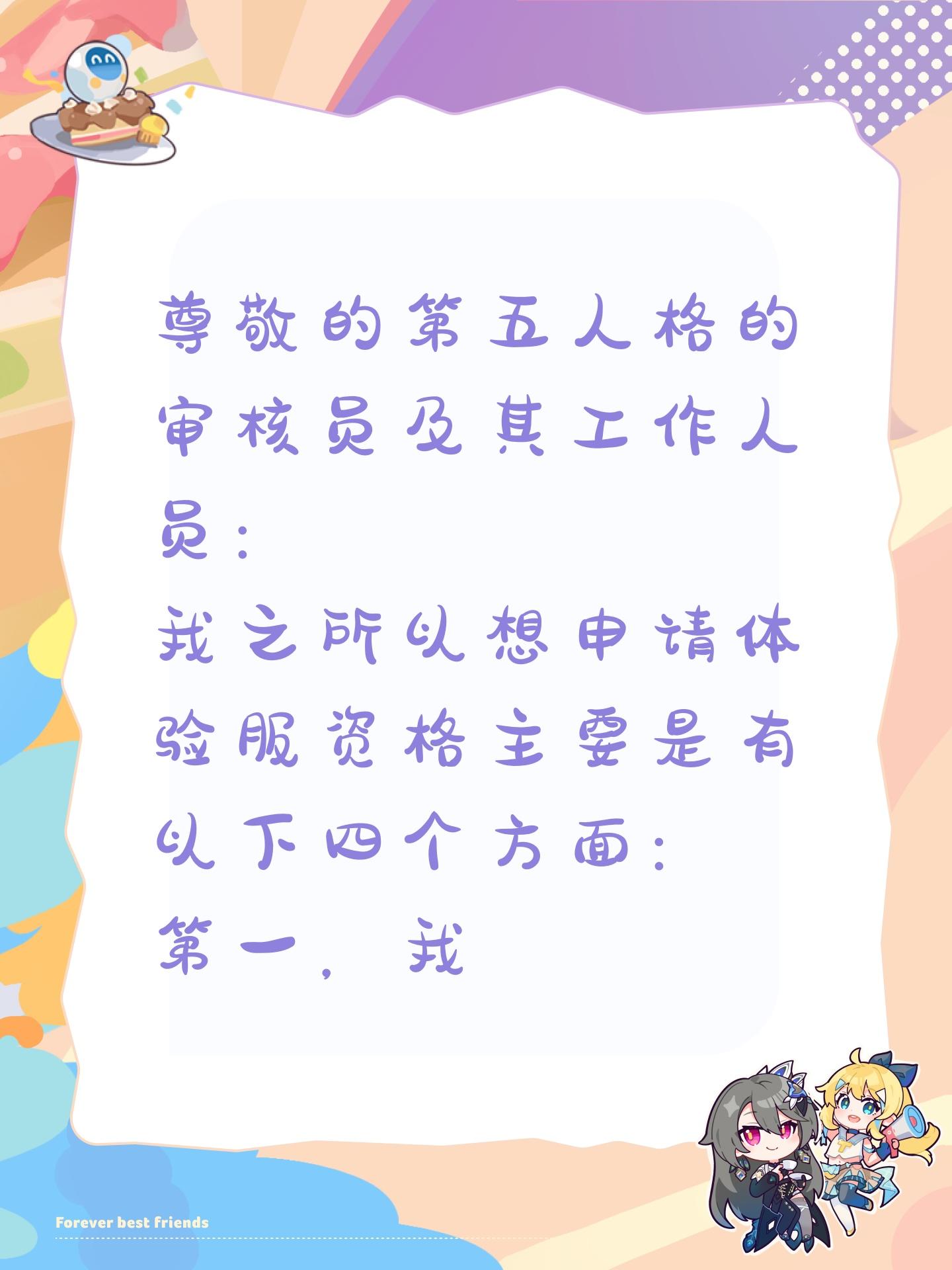 尊敬的第五人格的审核员及其工作人员： 
我之所以想申请体验服资格主要是有以下四个方面： 
第一，我想体验新地图新玩法新角色如果有什么问题一定会第 
一时间反馈给官方 
第二，我十分热爱第五人格，从开服以来到现在，非常盐爱 
第三，我觉得《第五人格》这款游戏制作很精美，如果提前体验新改动礼包然后好说下这些感受和不足然后改进让玩家有更好的游戏 
如果有幸能参加第五人格共研服，我将积板表达自己的看法并为