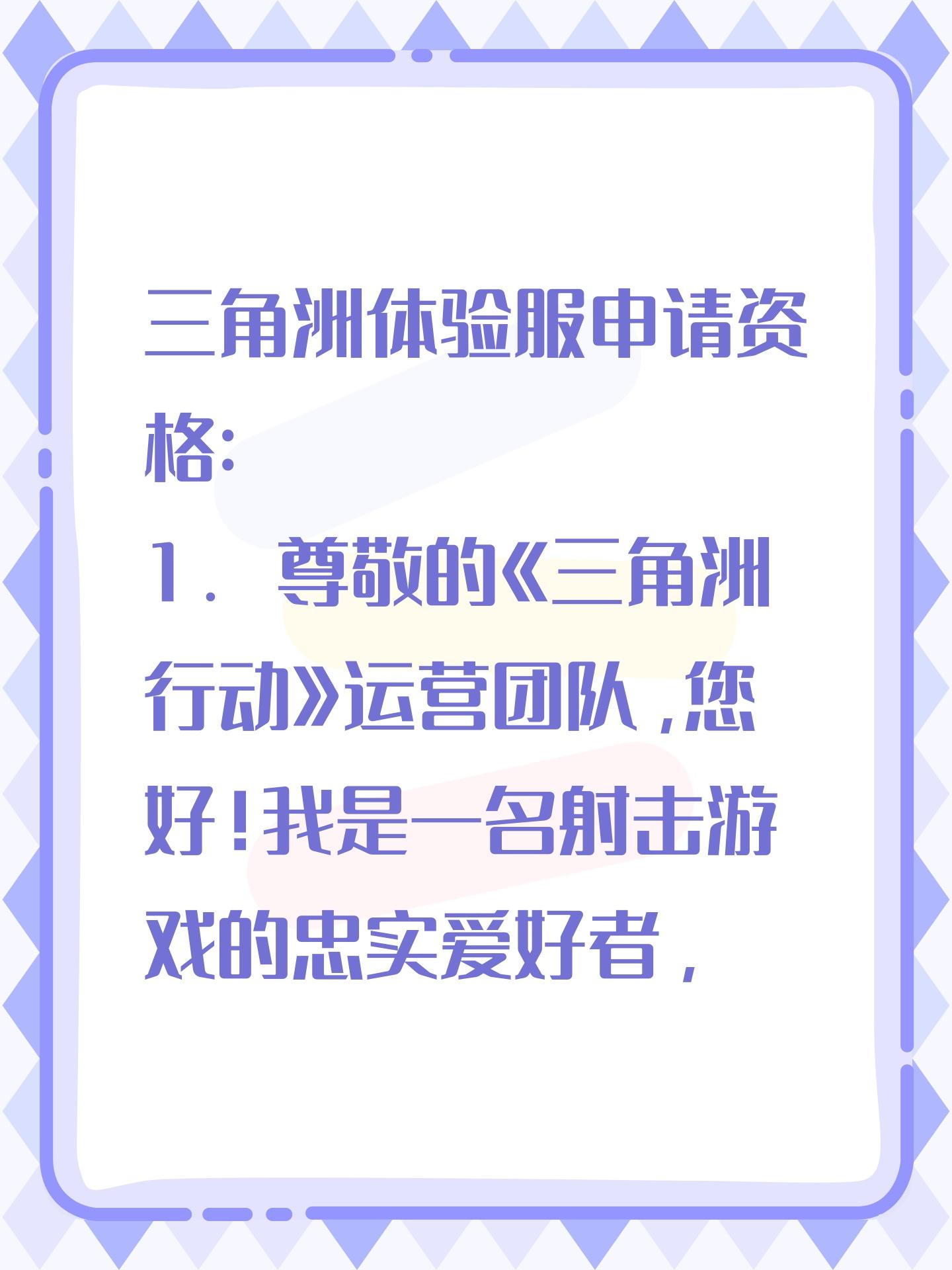 三角洲体验服申请资格: 
1. 尊敬的《三角洲行动》运营团队，您好！我是一名射击游戏的忠实爱好者，一直密切关注《三角洲行动》的动态。我对游戏中“真实战场还原”、“战术协作玩法”以及“创新战场机制”非常感兴趣。我有丰富的射击游戏经验，对各种射击游戏的机制有深刻理解。此次申请体验服资格，若有幸获得，我会从武器平衡性、不同网络环境下的流畅度等方面进行详细测试，认真记录问题并及时反馈。我承诺严格遵守测试规